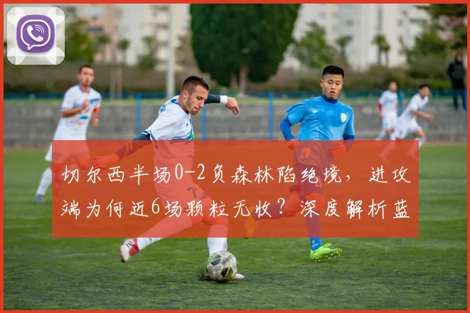 切尔西半场0-2负森林陷绝境,进攻端为何近6场颗粒无收?深度解析蓝军困局与破局方法