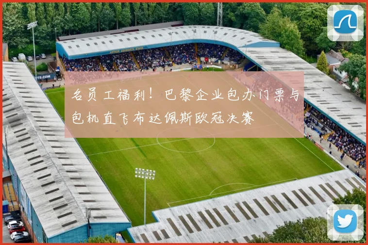名员工福利!巴黎企业包办门票与包机直飞布达佩斯欧冠决赛