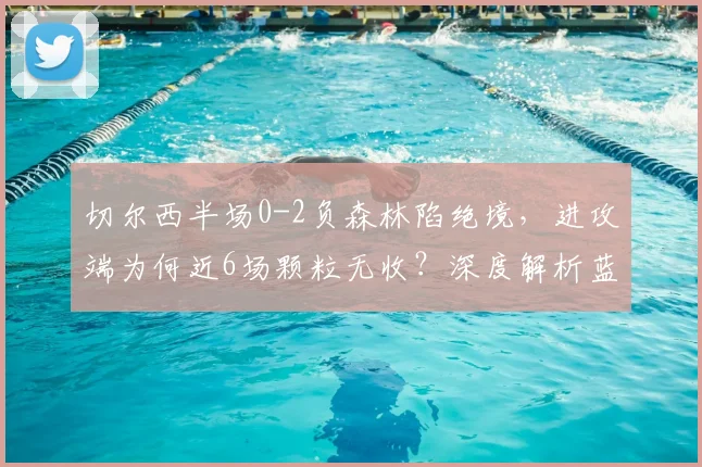 切尔西半场0-2负森林陷绝境，进攻端为何近6场颗粒无收？深度解析蓝军困局与破局方法