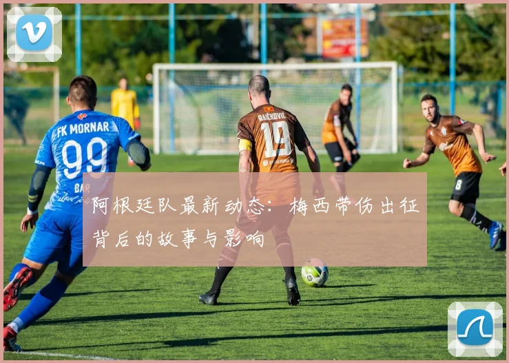 阿根廷队最新动态:梅西带伤出征背后的故事与影响
