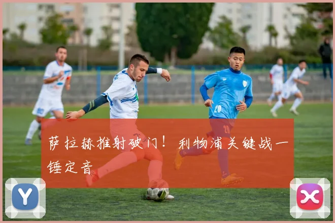 萨拉赫推射破门！利物浦关键战一锤定音