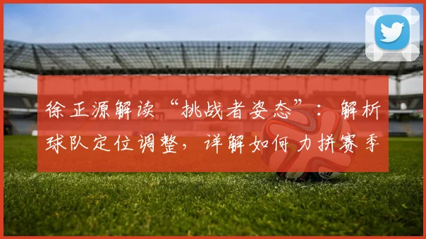 徐正源解读“挑战者姿态”：解析球队定位调整，详解如何力拼赛季每一场比赛