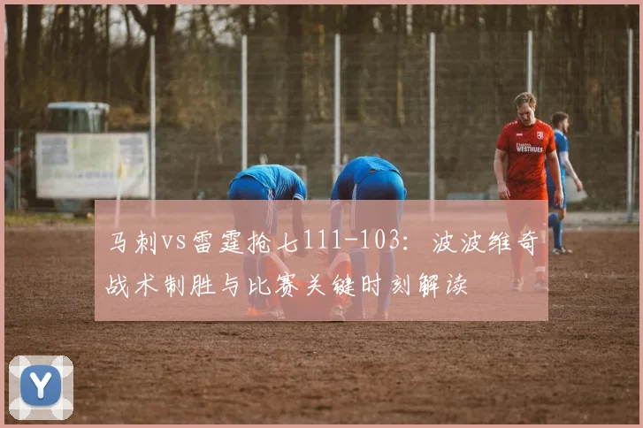 马刺vs雷霆抢七111-103：波波维奇战术制胜与比赛关键时刻解读