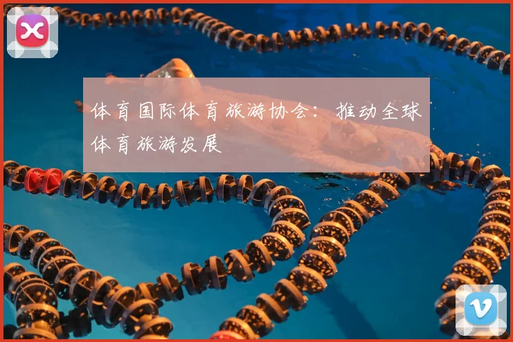 体育国际体育旅游协会：推动全球体育旅游发展