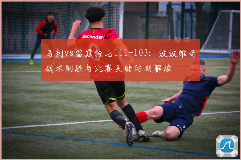 马刺vs雷霆抢七111-103：波波维奇战术制胜与比赛关键时刻解读