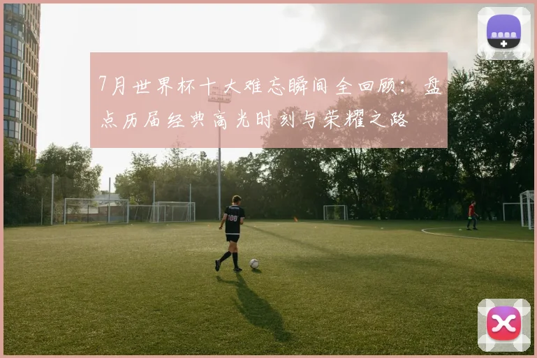 7月世界杯十大难忘瞬间全回顾:盘点历届经典高光时刻与荣耀之路