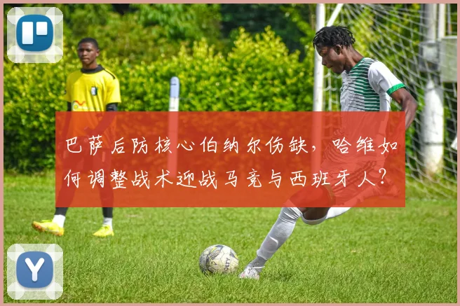 巴萨后防核心伯纳尔伤缺，哈维如何调整战术迎战马竞与西班牙人？