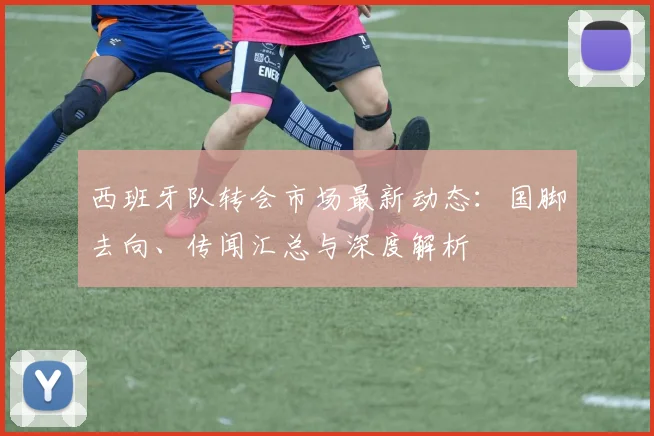 西班牙队转会市场最新动态：国脚去向、传闻汇总与深度解析