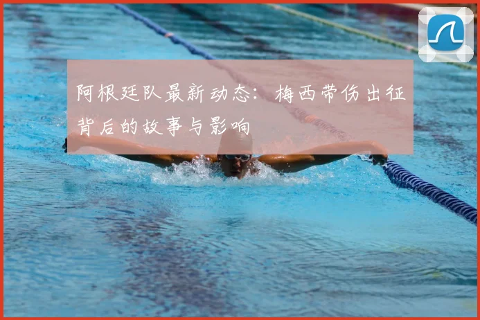 阿根廷队最新动态:梅西带伤出征背后的故事与影响