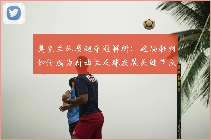 奥克兰队澳超夺冠解析:这场胜利如何成为新西兰足球发展关键节点