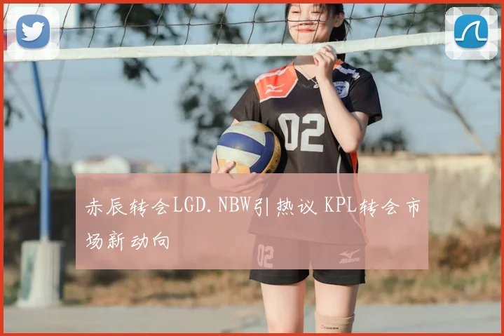 赤辰转会LGD.NBW引热议 KPL转会市场新动向