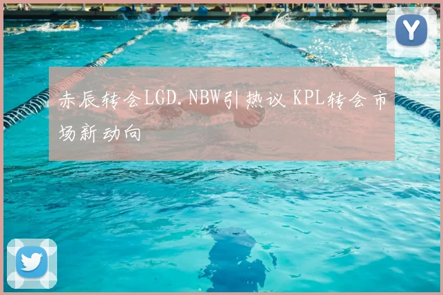 赤辰转会LGD.NBW引热议 KPL转会市场新动向